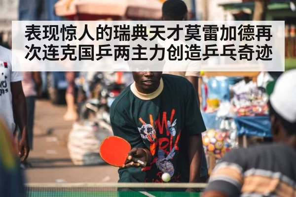 表现惊人的瑞典天才莫雷加德再次连克国乒两主力创造乒乓奇迹