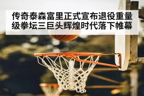 传奇泰森富里正式宣布退役重量级拳坛三巨头辉煌时代落下帷幕