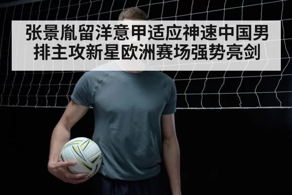 张景胤留洋意甲适应神速中国男排主攻新星欧洲赛场强势亮剑